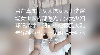 贵在真实，女人坑女人！洗浴场女士区内部曝光，少女少妇环肥燕瘦，眼镜少妇极品大乳晕吊钟巨乳，罕见阴毛长到小肚子上