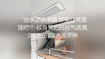 “出水了快来插 好爽往死里插吧!”纹身男把时尚气质美少妇玩的淫水流不停