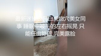 最新迷操极品白虎嫩穴美女同事 睡眠中被干的左右摇晃 只能任由处置 完美露脸