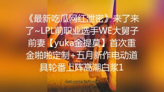 《最新吃瓜网红泄密》来了来了~LPL前职业选手WE大舅子前妻【yuka金提莫】首次重金啪啪定制+五月新作电动道具轮番上阵高潮白浆1