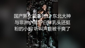 国产熟女篇系列12 东北大神与非洲小黑3P白胖乳头还挺粉的小姐 听叫声是被干爽了