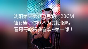 沈阳第一美妖Ts思涵：20CM仙女棒，你能不为其倾倒吗，看哥哥吃得多喜欢~第一部！