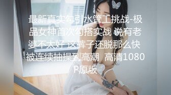 最新真实勾引水管工挑战-极品女神首次勾搭实战 说有老婆不太好 这裤子还脱那么快 被连续抽操到高潮  高清1080P原版