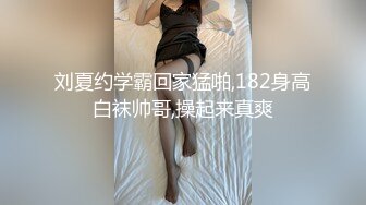 刘夏约学霸回家猛啪,182身高白袜帅哥,操起来真爽