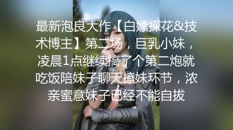 最新泡良大作【白嫖探花&技术博主】第二场，巨乳小妹，凌晨1点继续搞了个第二炮就吃饭陪妹子聊天撩妹环节，浓亲蜜意妹子已经不能自拔