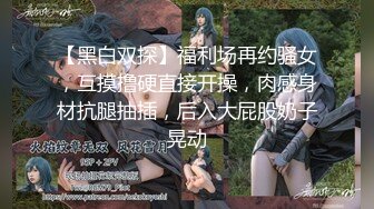 【黑白双探】福利场再约骚女，互摸撸硬直接开操，肉感身材抗腿抽插，后入大屁股奶子晃动