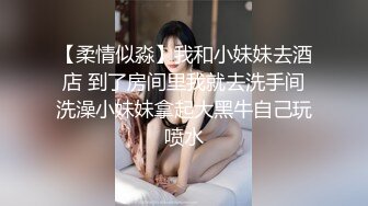 【柔情似淼】我和小妹妹去酒店 到了房间里我就去洗手间洗澡小妹妹拿起大黑牛自己玩喷水