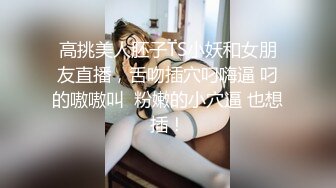 高挑美人胚子TS小妖和女朋友直播，舌吻插穴叼嗨逼 叼的嗷嗷叫  粉嫩的小穴逼 也想插！