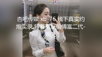 杏吧传媒 xb-76 线下真实约炮实录 背着男友偷情富二代-婉儿