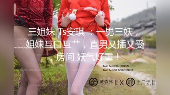 三姐妹 Ts安琪 ：一男三妖，姐妹互口互艹，直男又插又受，房间 妖气好重！