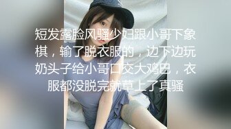 短发露脸风骚少妇跟小哥下象棋，输了脱衣服的，边下边玩奶头子给小哥口交大鸡巴，衣服都没脱完就草上了真骚