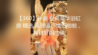 【360】补漏 经典豪华浴缸房 精选 高颜值小情侣啪啪，身材好叫的骚