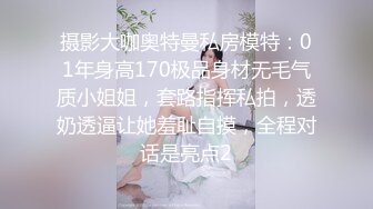 摄影大咖奥特曼私房模特：01年身高170极品身材无毛气质小姐姐，套路指挥私拍，透奶透逼让她羞耻自摸，全程对话是亮点2