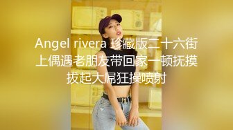 Angel rivera 珍藏版二十六街上偶遇老朋友带回家一顿抚摸拔起大屌狂操喷射