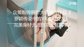 众筹购得摄影大师高端作品《罗颖传说中的VR虚拟女友》完美身材无遮挡完全展露 2V1