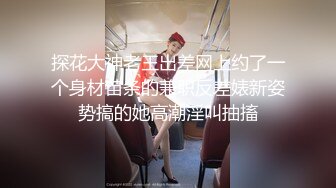 探花大神老王出差网上约了一个身材苗条的兼职反差婊新姿势搞的她高潮淫叫抽搐