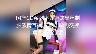 国产CD系列琳儿姐妹黑丝制服激情互操 干完一轮再交换角色很是淫荡