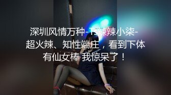 深圳风情万种-Ts辣辣小柒- 超火辣、知性端庄，看到下体有仙女棒 我惊呆了！