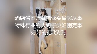 酒店浴室暗藏摄像头偷窥从事特殊行业的大奶子少妇刚完事好好的把B洗洗