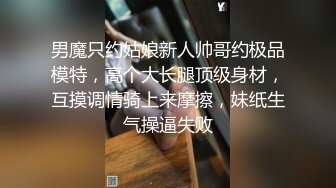 男魔只约姑娘新人帅哥约极品模特，高个大长腿顶级身材，互摸调情骑上来摩擦，妹纸生气操逼失败