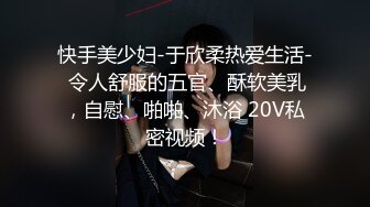 快手美少妇-于欣柔热爱生活- 令人舒服的五官、酥软美乳，自慰、啪啪、沐浴 20V私密视频！