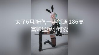 太子6月新作,一手货源,186高富帅猛操小可爱