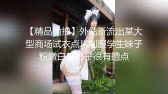 【精品偷拍】外站新流出某大型商场试衣点JK制服学生妹子粉嫩白皙奶子很有撸点