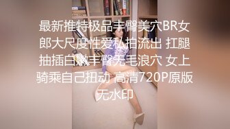 最新推特极品丰臀美穴BR女郎大尺度性爱私拍流出 扛腿抽插白嫩丰臀无毛浪穴 女上骑乘自己扭动 高清720P原版无水印