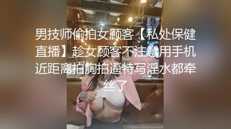 男技师偷拍女顾客【私处保健直播】趁女顾客不注意用手机近距离拍胸拍逼特写淫水都牵丝了