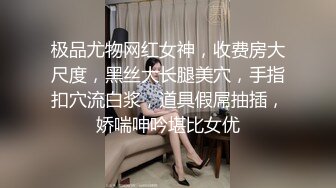 极品尤物网红女神，收费房大尺度，黑丝大长腿美穴，手指扣穴流白浆，道具假屌抽插，娇喘呻吟堪比女优