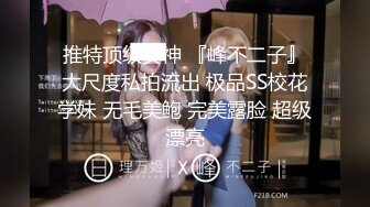 推特顶级女神 『峰不二子』大尺度私拍流出 极品SS校花学妹 无毛美鲍 完美露脸 超级漂亮