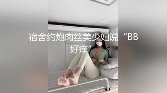 宿舍约炮肉丝美少妇说“BB好痒”