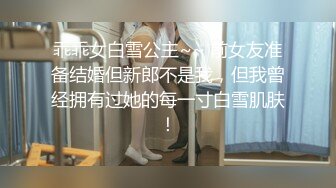 乖乖女白雪公主~~ 前女友准备结婚但新郎不是我，但我曾经拥有过她的每一寸白雪肌肤！