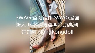 SWAG 圣诞钜作 SWAG最强新人 JK水手服淫叫绝顶高潮 楚楚可 Hongkongdoll