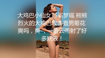 大鸡巴小仙女TS奚梦瑶 熊熊烈火的大鸡巴攻击直男菊花 爽吗，爽 ，一番云雨射了好多妖液！