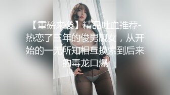 【重磅来袭】精品吐血推荐-热恋了三年的俊男靓女，从开始的一无所知相互摸索到后来的毒龙口爆