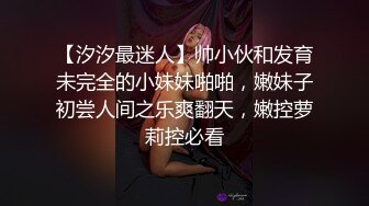 【汐汐最迷人】帅小伙和发育未完全的小妹妹啪啪，嫩妹子初尝人间之乐爽翻天，嫩控萝莉控必看