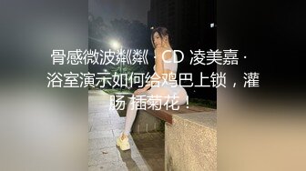 骨感微波粼粼 · CD 凌美嘉 ·  浴室演示如何给鸡巴上锁，灌肠 插菊花！