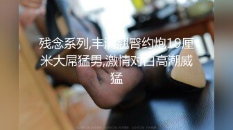 残念系列,丰满翘臀约炮19厘米大屌猛男,激情对白高潮威猛