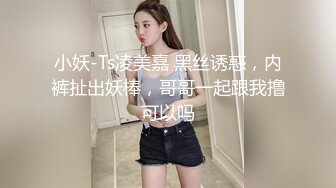 小妖-Ts凌美嘉 黑丝诱惑，内裤扯出妖棒，哥哥一起跟我撸可以吗