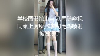 学校图书馆上自习,尾随窥视同桌上厕所,欣赏初毛鸡喷射被发现了