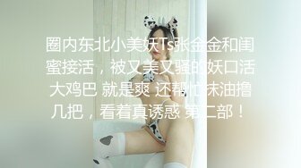 圈内东北小美妖Ts张金金和闺蜜接活，被又美又骚的妖口活大鸡巴 就是爽 还帮忙抹油撸几把，看着真诱惑 第二部！