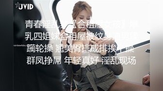 青春淫乱梦〖合租屋女孩〗爆乳四姐妹合租屋被纹身渣男蹂躏轮操 翘美臀排成排挨个操 群凤挣屌 年轻真好 淫乱现场