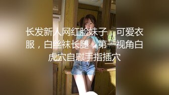 长发新人网红脸妹子，可爱衣服，白丝袜长腿，第一视角白虎穴自慰手指插穴