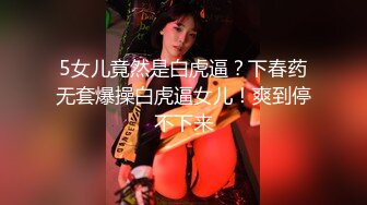 5女儿竟然是白虎逼？下春药无套爆操白虎逼女儿！爽到停不下来