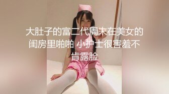 大肚子的富二代周末在美女的闺房里啪啪 小护士很害羞不肯露脸