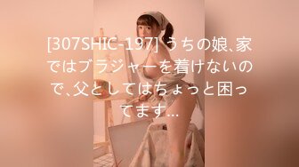 [307SHIC-197] うちの娘､家ではブラジャーを着けないので､父としてはちょっと困ってます…