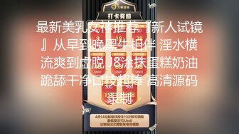 最新美乳女神推荐『新人试镜』从早到晚黑牛相伴 淫水横流爽到虚脱 J8涂抹蛋糕奶油跪舔干净口技超棒 高清源码录制