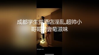 成都学生党酒店淫乱,超帅小哥哥初尝菊滋味