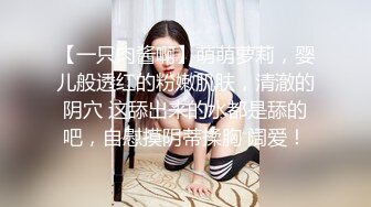 【一只肉酱啊】萌萌萝莉，婴儿般透红的粉嫩肌肤，清澈的阴穴 这舔出来的水都是舔的吧，自慰摸阴蒂揉胸 阔爱！